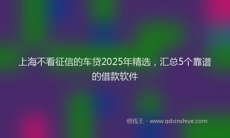 上海不看征信的车贷2025年精选，汇总5个靠谱的借款软件