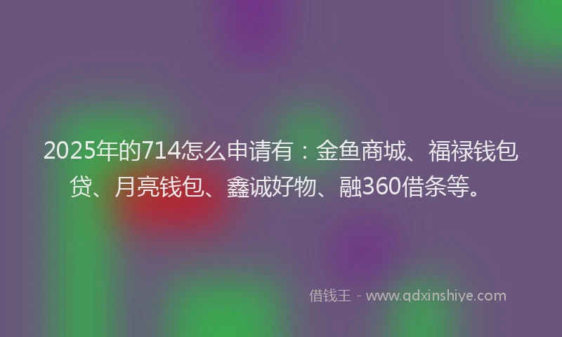 2025年的714怎么申请有：金鱼商城、福禄钱包贷、月亮钱包、鑫诚好物、融360借条等。