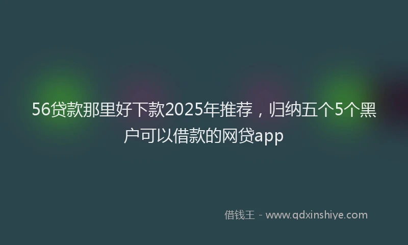 56贷款那里好下款2025年推荐，归纳五个5个黑户可以借款的网贷app