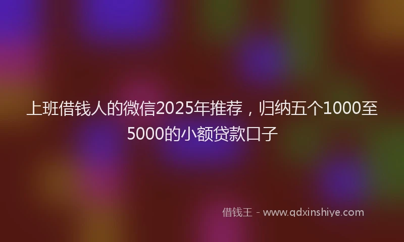上班借钱人的微信2025年推荐，归纳五个1000至5000的小额贷款口子