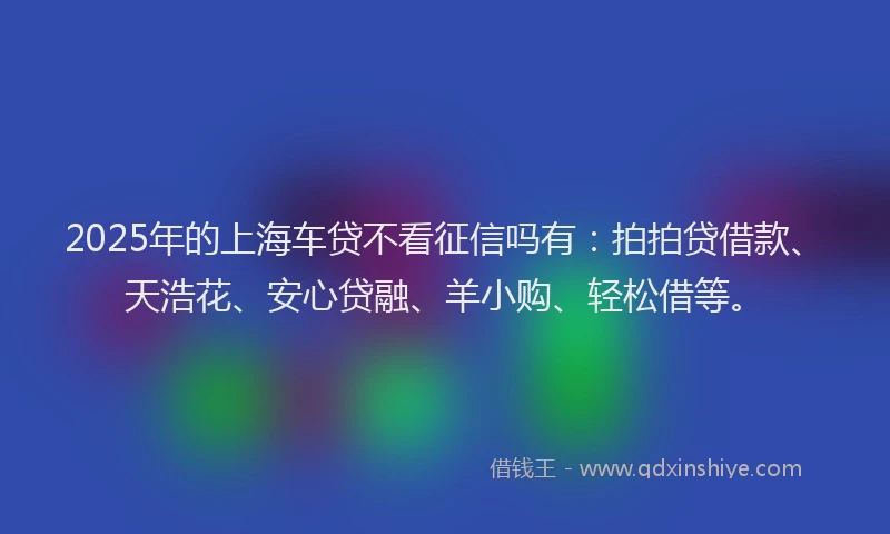 2025年的上海车贷不看征信吗有：拍拍贷借款、天浩花、安心贷融、羊小购、轻松借等。