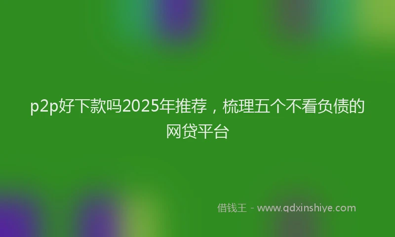p2p好下款吗2025年推荐，梳理五个不看负债的网贷平台