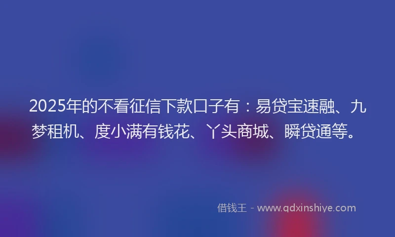2025年的不看征信下款口子有：易贷宝速融、九梦租机、度小满有钱花、丫头商城、瞬贷通等。