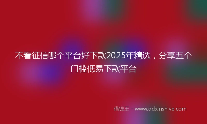 不看征信哪个平台好下款2025年精选，分享五个门槛低易下款平台