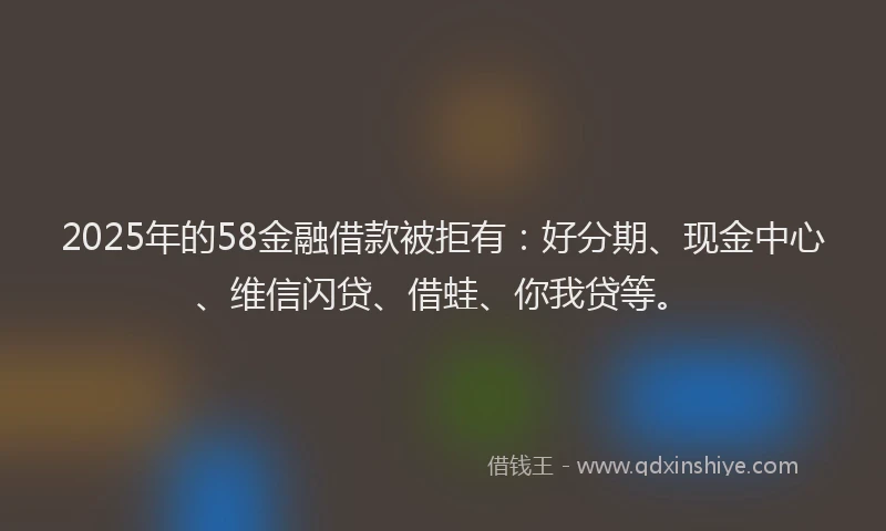 2025年的58金融借款被拒有：好分期、现金中心、维信闪贷、借蛙、你我贷等。