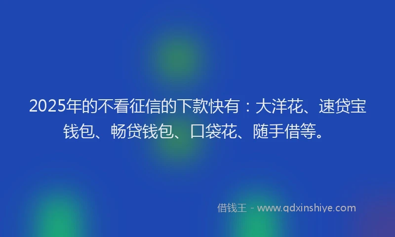 2025年的不看征信的下款快有：大洋花、速贷宝钱包、畅贷钱包、口袋花、随手借等。