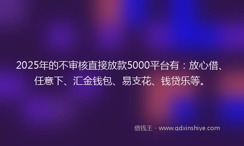 2025年的不审核直接放款5000平台有：放心借、任意下、汇金钱包、易支花、钱贷乐等。