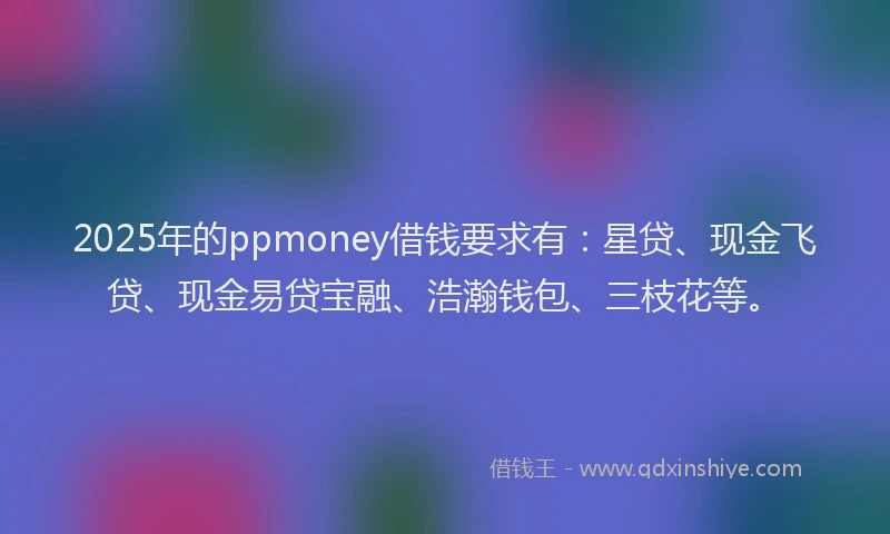 2025年的ppmoney借钱要求有：星贷、现金飞贷、现金易贷宝融、浩瀚钱包、三枝花等。