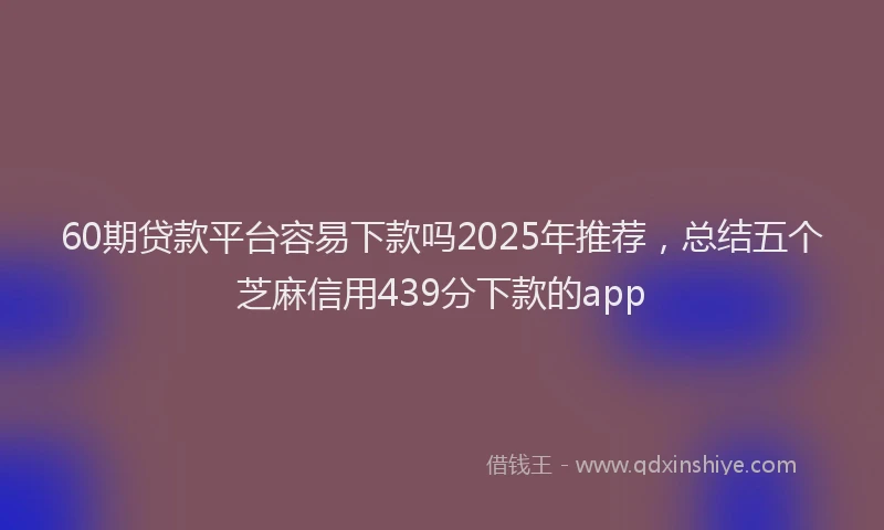 60期贷款平台容易下款吗2025年推荐，总结五个芝麻信用439分下款的app