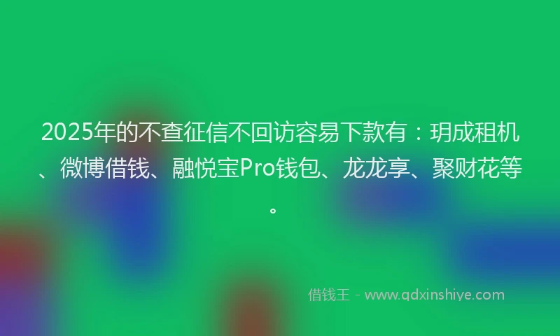2025年的不查征信不回访容易下款有：玥成租机、微博借钱、融悦宝Pro钱包、龙龙享、聚财花等。