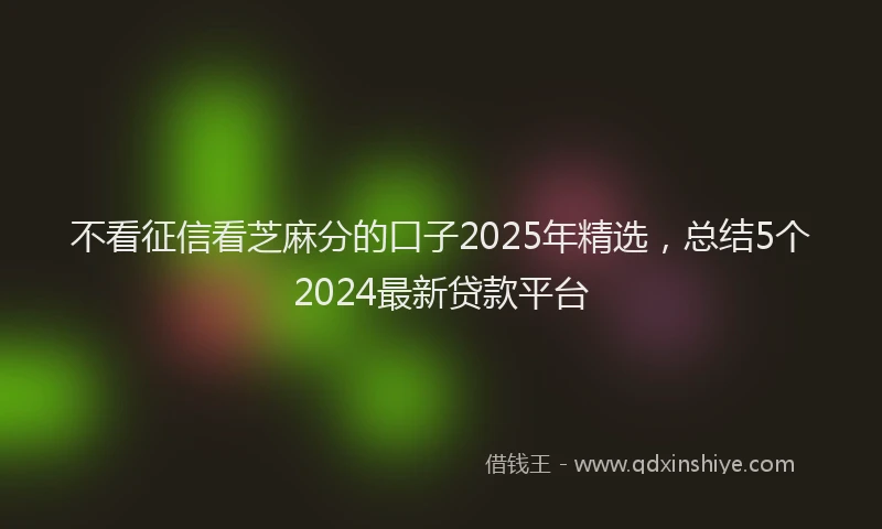 不看征信看芝麻分的口子2025年精选，总结5个2024最新贷款平台