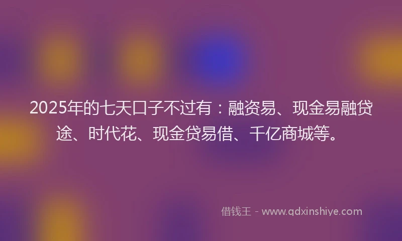 2025年的七天口子不过有：融资易、现金易融贷途、时代花、现金贷易借、千亿商城等。