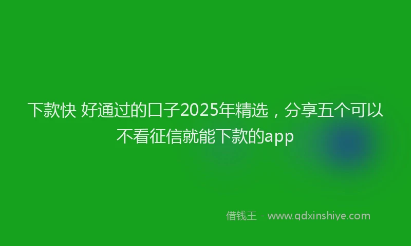 下款快 好通过的口子2025年精选，分享五个可以不看征信就能下款的app