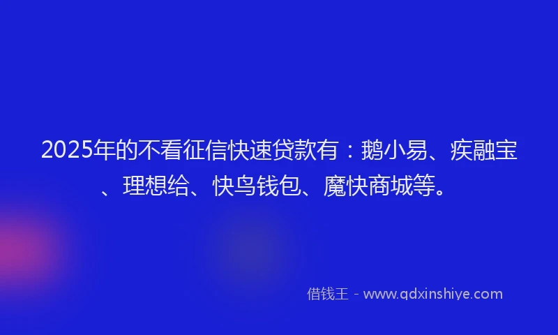 2025年的不看征信快速贷款有：鹅小易、疾融宝、理想给、快鸟钱包、魔快商城等。