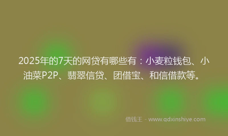 2025年的7天的网贷有哪些有：小麦粒钱包、小油菜P2P、翡翠信贷、团借宝、和信借款等。