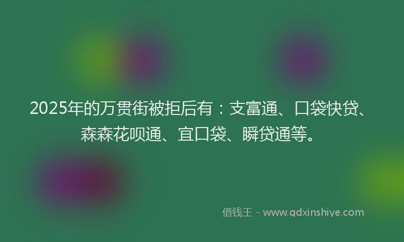 2025年的万贯街被拒后有：支富通、口袋快贷、森森花呗通、宜口袋、瞬贷通等。