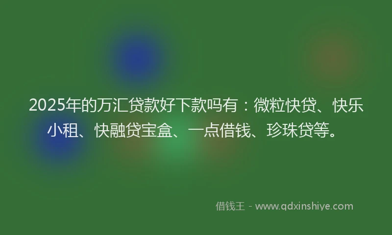 2025年的万汇贷款好下款吗有：微粒快贷、快乐小租、快融贷宝盒、一点借钱、珍珠贷等。