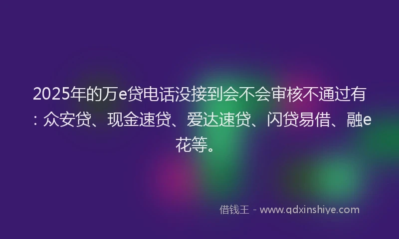 2025年的万e贷电话没接到会不会审核不通过有：众安贷、现金速贷、爱达速贷、闪贷易借、融e花等。