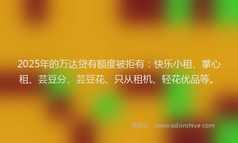 2025年的万达贷有额度被拒有：快乐小租、掌心租、芸豆分、芸豆花、只从租机、轻花优品等。