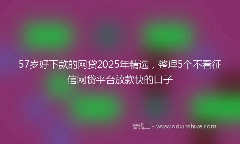 57岁好下款的网贷2025年精选，整理5个不看征信网贷平台放款快的口子