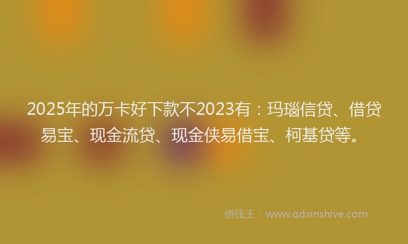 2025年的万卡好下款不2023有：玛瑙信贷、借贷易宝、现金流贷、现金侠易借宝、柯基贷等。