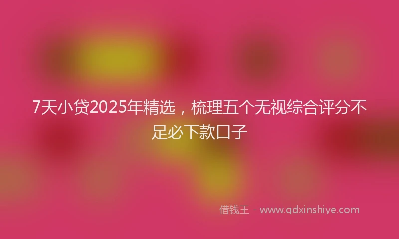 7天小贷2025年精选，梳理五个无视综合评分不足必下款口子