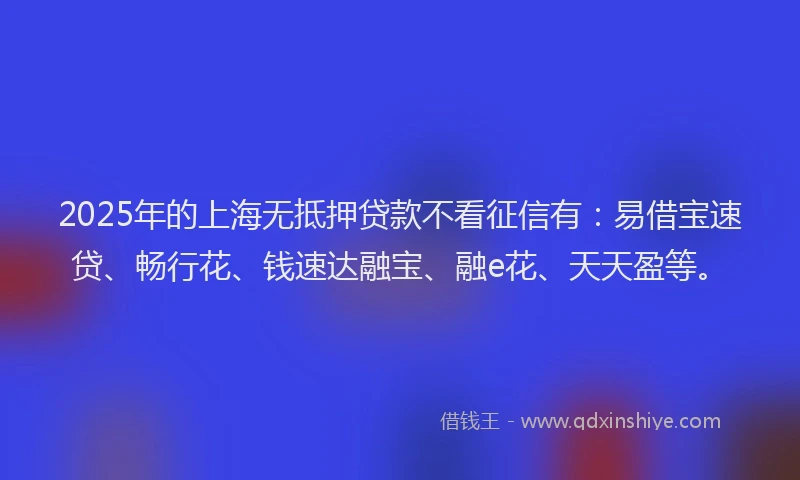 2025年的上海无抵押贷款不看征信有：易借宝速贷、畅行花、钱速达融宝、融e花、天天盈等。