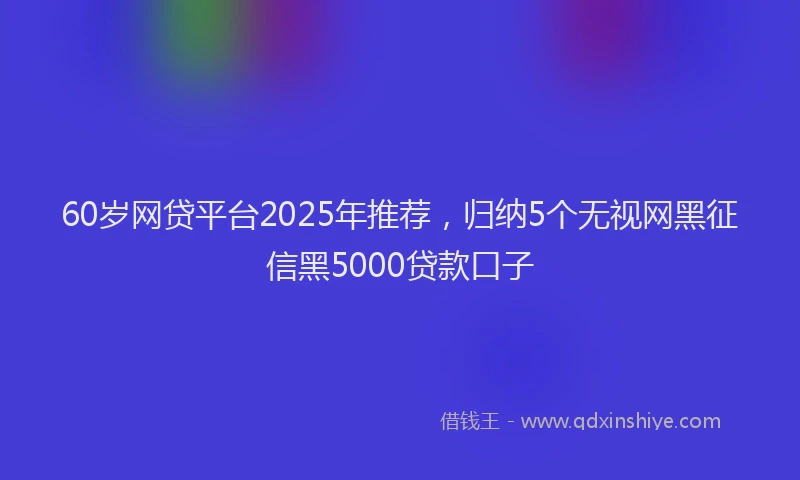 60岁网贷平台2025年推荐，归纳5个无视网黑征信黑5000贷款口子