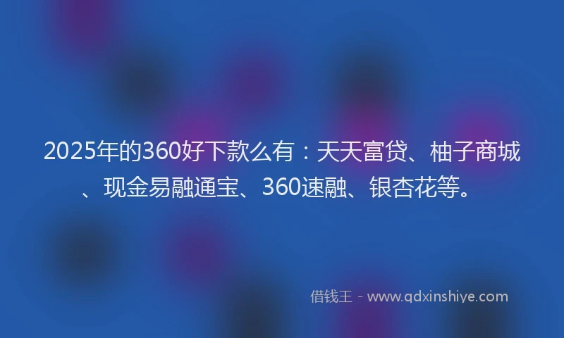 2025年的360好下款么有：天天富贷、柚子商城、现金易融通宝、360速融、银杏花等。