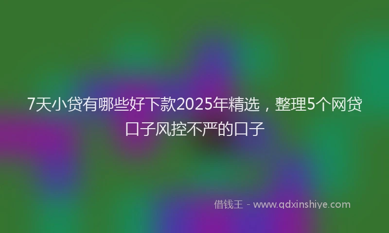 7天小贷有哪些好下款2025年精选，整理5个网贷口子风控不严的口子