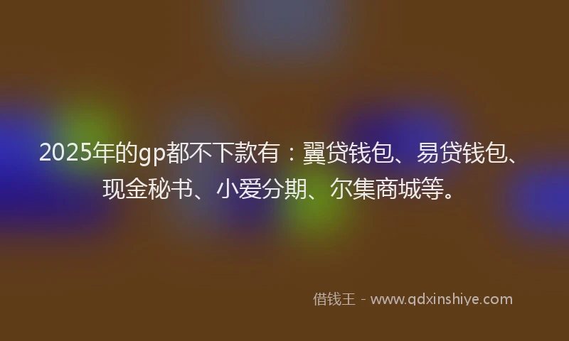 2025年的gp都不下款有：翼贷钱包、易贷钱包、现金秘书、小爱分期、尔集商城等。