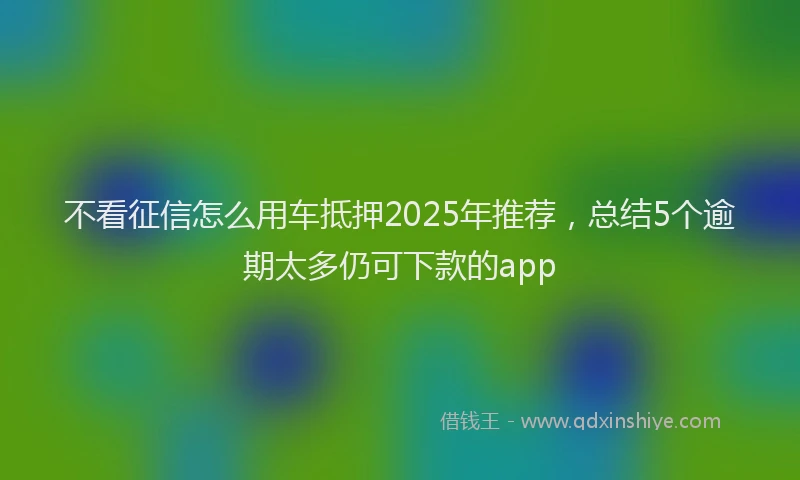 不看征信怎么用车抵押2025年推荐，总结5个逾期太多仍可下款的app