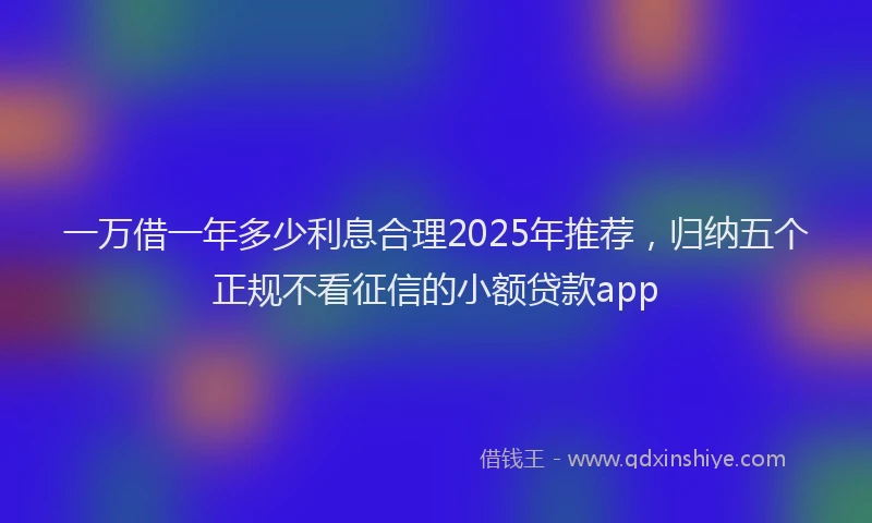 一万借一年多少利息合理2025年推荐，归纳五个正规不看征信的小额贷款app