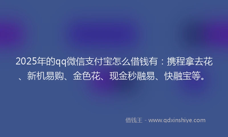2025年的qq微信支付宝怎么借钱有：携程拿去花、新机易购、金色花、现金秒融易、快融宝等。