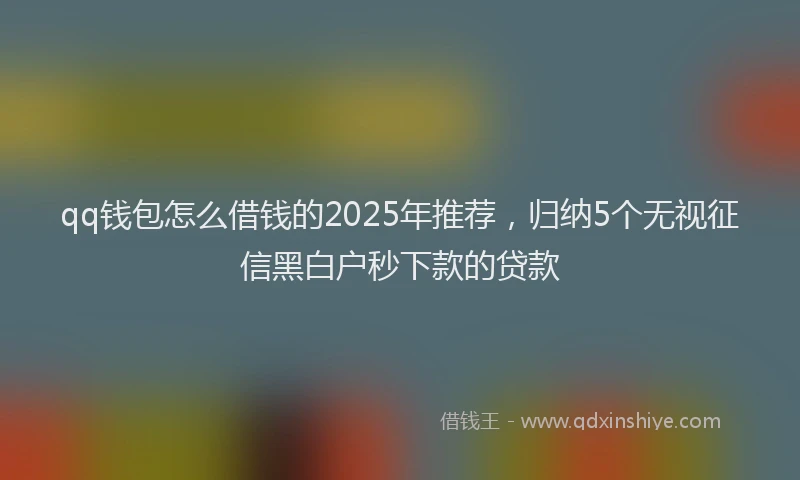 qq钱包怎么借钱的2025年推荐，归纳5个无视征信黑白户秒下款的贷款