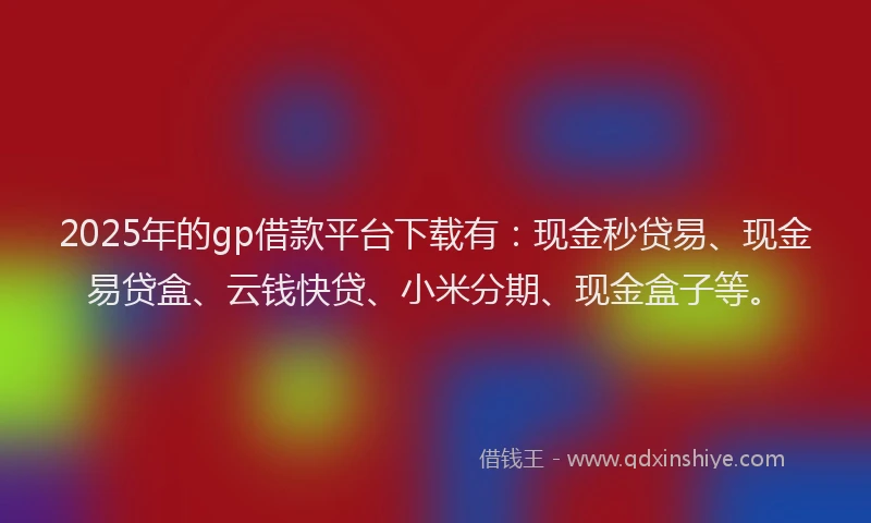 2025年的gp借款平台下载有：现金秒贷易、现金易贷盒、云钱快贷、小米分期、现金盒子等。