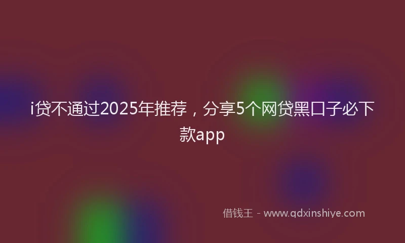 i贷不通过2025年推荐，分享5个网贷黑口子必下款app