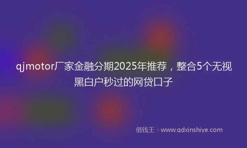 qjmotor厂家金融分期2025年推荐，整合5个无视黑白户秒过的网贷口子
