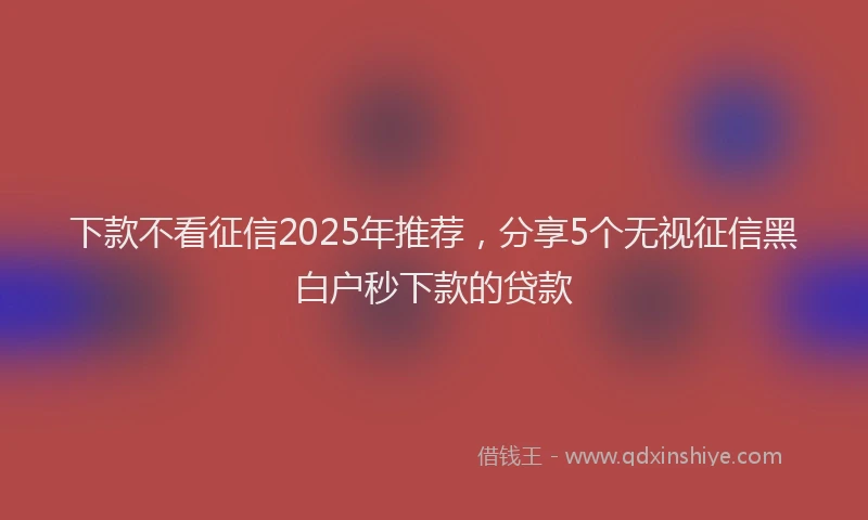 下款不看征信2025年推荐，分享5个无视征信黑白户秒下款的贷款