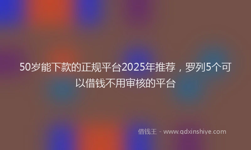 50岁能下款的正规平台2025年推荐，罗列5个可以借钱不用审核的平台