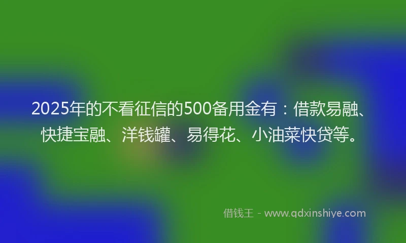 2025年的不看征信的500备用金有：借款易融、快捷宝融、洋钱罐、易得花、小油菜快贷等。