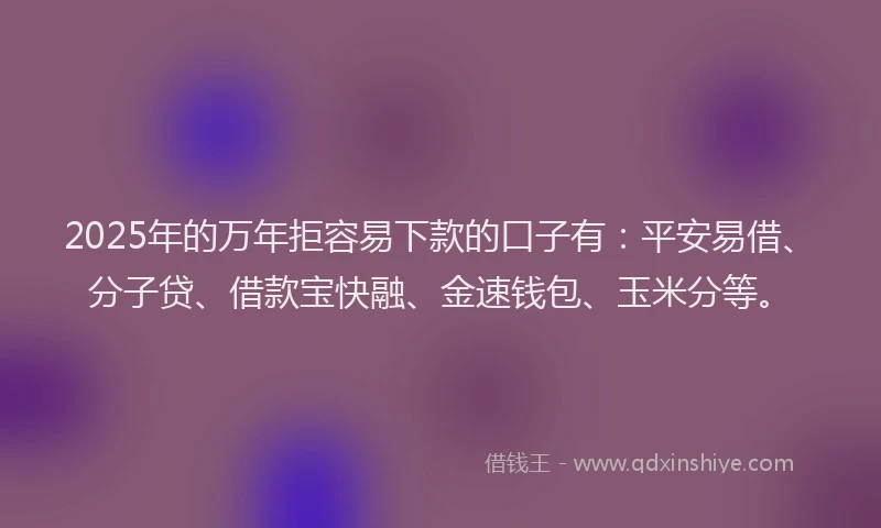 2025年的万年拒容易下款的口子有：平安易借、分子贷、借款宝快融、金速钱包、玉米分等。