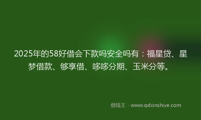 2025年的58好借会下款吗安全吗有：福星贷、星梦借款、够享借、哆哆分期、玉米分等。