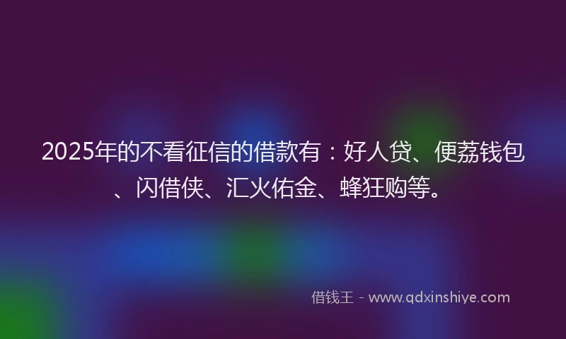 2025年的不看征信的借款有：好人贷、便荔钱包、闪借侠、汇火佑金、蜂狂购等。