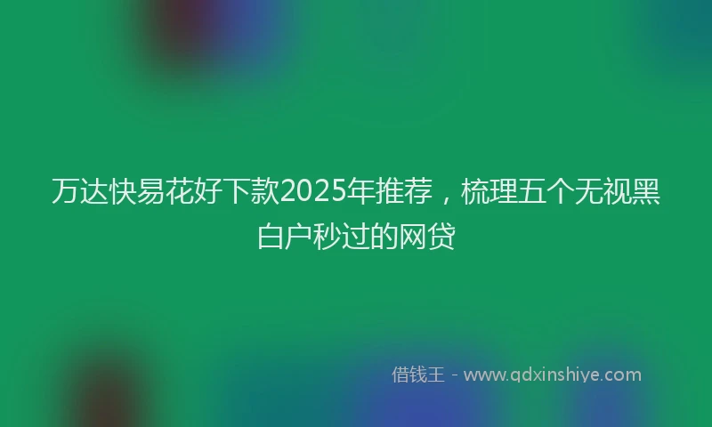 万达快易花好下款2025年推荐，梳理五个无视黑白户秒过的网贷