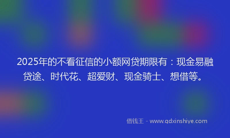 2025年的不看征信的小额网贷期限有：现金易融贷途、时代花、超爱财、现金骑士、想借等。