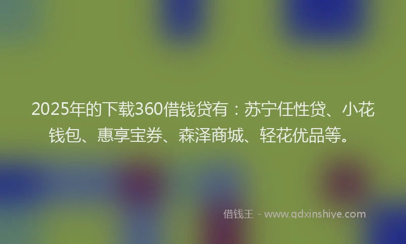 2025年的下载360借钱贷有：苏宁任性贷、小花钱包、惠享宝券、森泽商城、轻花优品等。