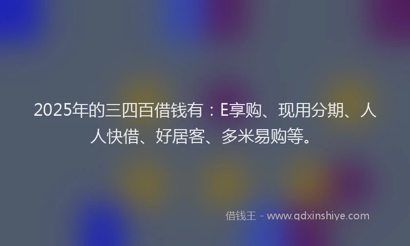2025年的三四百借钱有：E享购、现用分期、人人快借、好居客、多米易购等。