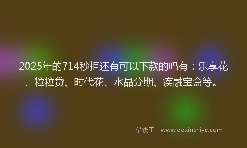 2025年的714秒拒还有可以下款的吗有：乐享花、粒粒贷、时代花、水晶分期、疾融宝盒等。