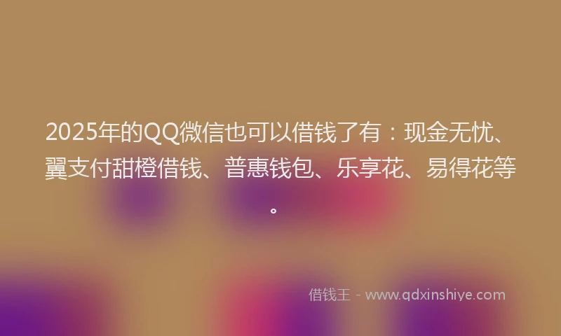 2025年的QQ微信也可以借钱了有：现金无忧、翼支付甜橙借钱、普惠钱包、乐享花、易得花等。